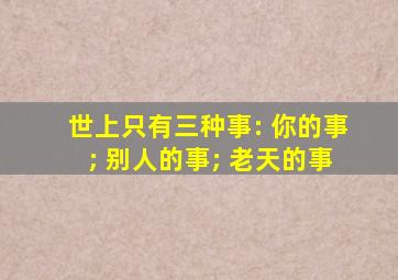 世上只有三种事: 你的事; 别人的事; 老天的事